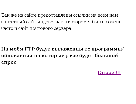 Подпись: ——————————————————————————————-Так же на сайте предоставлены ссылки на всем нам известный сайт яндекс, чат в котором я бываю очень часто и сайт почтового сервера.——————————————————————————————-На моём FTP будут вылаженны те программы/обновления на которые у вас будет большой спрос.								    Опрос !!!——————————————————————————————-